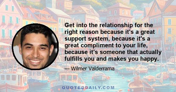 Get into the relationship for the right reason because it's a great support system, because it's a great compliment to your life, because it's someone that actually fulfills you and makes you happy.