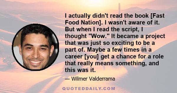 I actually didn't read the book [Fast Food Nation]. I wasn't aware of it. But when I read the script, I thought Wow. It became a project that was just so exciting to be a part of. Maybe a few times in a career [you] get 