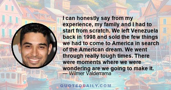 I can honestly say from my experience, my family and I had to start from scratch. We left Venezuela back in 1998 and sold the few things we had to come to America in search of the American dream. We went through really