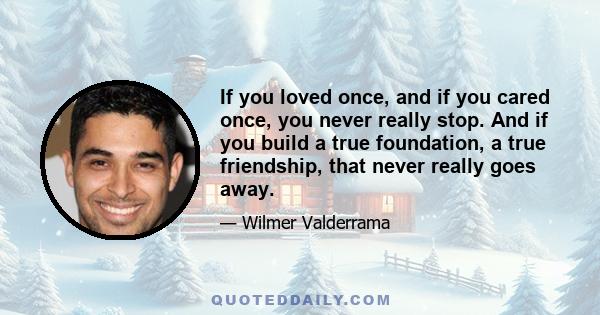 If you loved once, and if you cared once, you never really stop. And if you build a true foundation, a true friendship, that never really goes away.