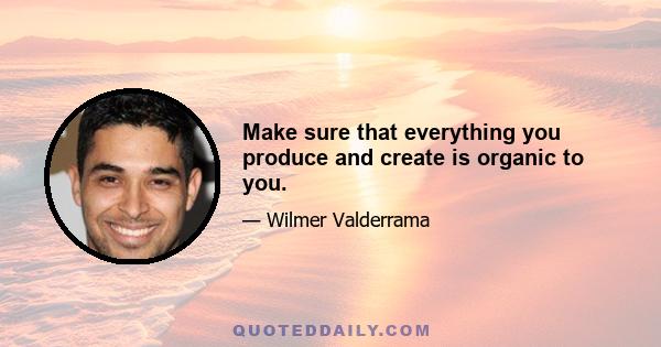 Make sure that everything you produce and create is organic to you.