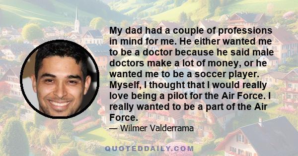 My dad had a couple of professions in mind for me. He either wanted me to be a doctor because he said male doctors make a lot of money, or he wanted me to be a soccer player. Myself, I thought that I would really love