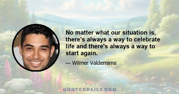 No matter what our situation is, there's always a way to celebrate life and there's always a way to start again.