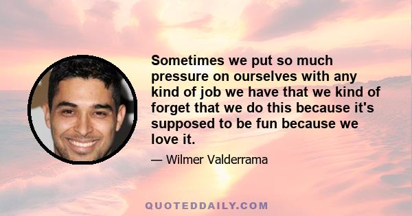 Sometimes we put so much pressure on ourselves with any kind of job we have that we kind of forget that we do this because it's supposed to be fun because we love it.