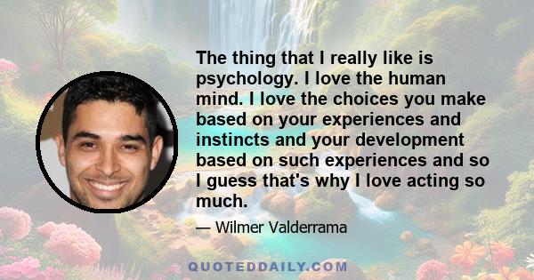 The thing that I really like is psychology. I love the human mind. I love the choices you make based on your experiences and instincts and your development based on such experiences and so I guess that's why I love