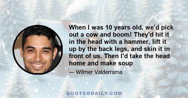 When I was 10 years old, we'd pick out a cow and boom! They'd hit it in the head with a hammer, lift it up by the back legs, and skin it in front of us. Then I'd take the head home and make soup