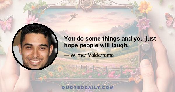 You do some things and you just hope people will laugh.