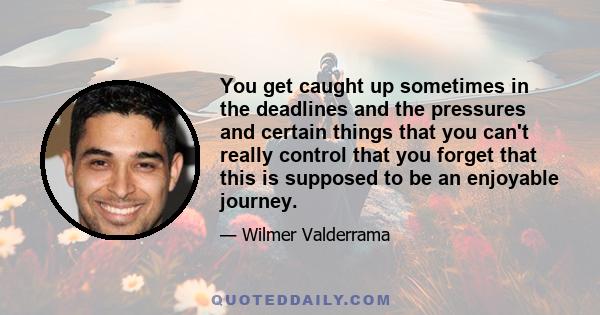 You get caught up sometimes in the deadlines and the pressures and certain things that you can't really control that you forget that this is supposed to be an enjoyable journey.