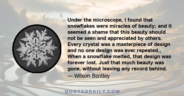 Under the microscope, I found that snowflakes were miracles of beauty; and it seemed a shame that this beauty should not be seen and appreciated by others. Every crystal was a masterpiece of design and no one design was 