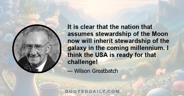 It is clear that the nation that assumes stewardship of the Moon now will inherit stewardship of the galaxy in the coming millennium. I think the USA is ready for that challenge!