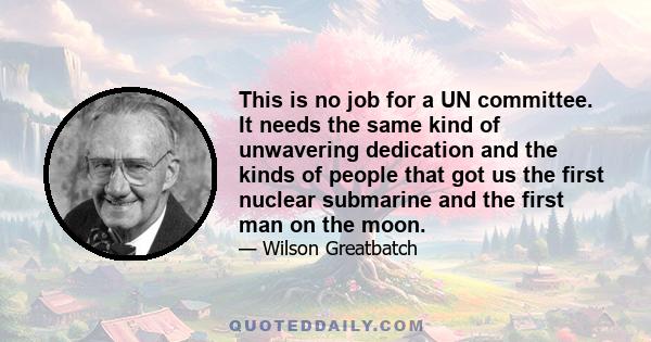 This is no job for a UN committee. It needs the same kind of unwavering dedication and the kinds of people that got us the first nuclear submarine and the first man on the moon.