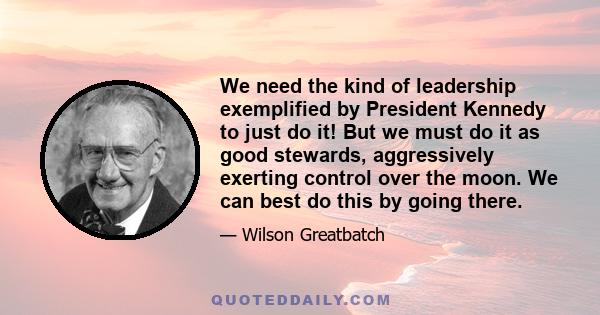 We need the kind of leadership exemplified by President Kennedy to just do it! But we must do it as good stewards, aggressively exerting control over the moon. We can best do this by going there.