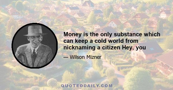 Money is the only substance which can keep a cold world from nicknaming a citizen Hey, you