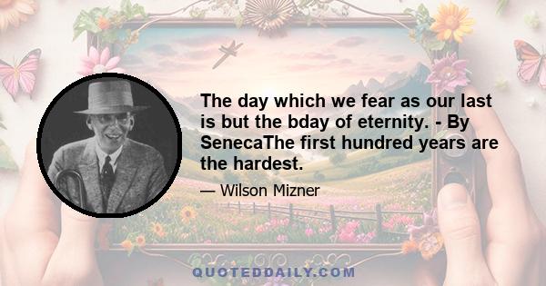 The day which we fear as our last is but the bday of eternity. - By SenecaThe first hundred years are the hardest.