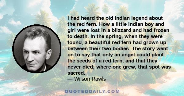 I had heard the old Indian legend about the red fern. How a little Indian boy and girl were lost in a blizzard and had frozen to death. In the spring, when they were found, a beautiful red fern had grown up between