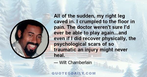 All of the sudden, my right leg caved in. I crumpled to the floor in pain. The doctor weren't sure I'd ever be able to play again...and even if I did recover physically, the psychological scars of so traumatic an injury 