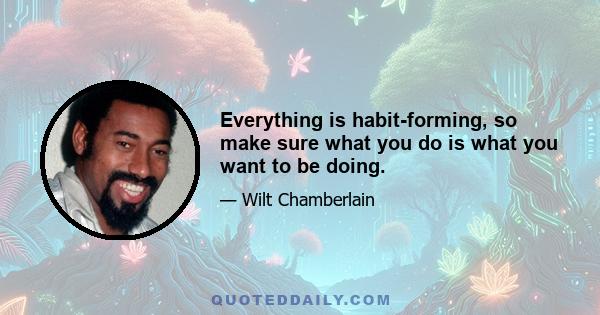 Everything is habit-forming, so make sure what you do is what you want to be doing.