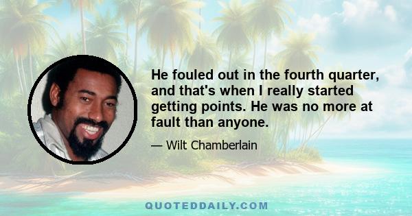 He fouled out in the fourth quarter, and that's when I really started getting points. He was no more at fault than anyone.