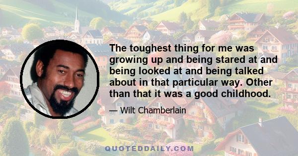 The toughest thing for me was growing up and being stared at and being looked at and being talked about in that particular way. Other than that it was a good childhood.