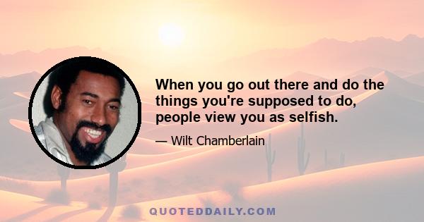 When you go out there and do the things you're supposed to do, people view you as selfish.