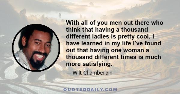 With all of you men out there who think that having a thousand different ladies is pretty cool, I have learned in my life I've found out that having one woman a thousand different times is much more satisfying.