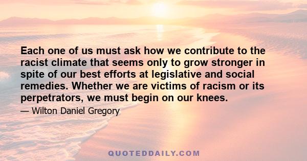 Each one of us must ask how we contribute to the racist climate that seems only to grow stronger in spite of our best efforts at legislative and social remedies. Whether we are victims of racism or its perpetrators, we