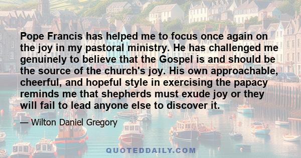 Pope Francis has helped me to focus once again on the joy in my pastoral ministry. He has challenged me genuinely to believe that the Gospel is and should be the source of the church's joy. His own approachable,