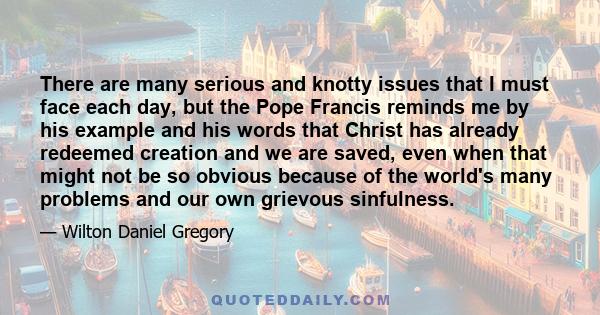 There are many serious and knotty issues that I must face each day, but the Pope Francis reminds me by his example and his words that Christ has already redeemed creation and we are saved, even when that might not be so 