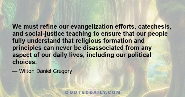 We must refine our evangelization efforts, catechesis, and social-justice teaching to ensure that our people fully understand that religious formation and principles can never be disassociated from any aspect of our