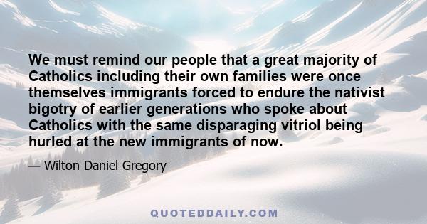 We must remind our people that a great majority of Catholics including their own families were once themselves immigrants forced to endure the nativist bigotry of earlier generations who spoke about Catholics with the