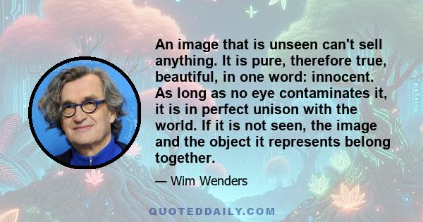 An image that is unseen can't sell anything. It is pure, therefore true, beautiful, in one word: innocent. As long as no eye contaminates it, it is in perfect unison with the world. If it is not seen, the image and the