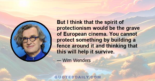 But I think that the spirit of protectionism would be the grave of European cinema. You cannot protect something by building a fence around it and thinking that this will help it survive.