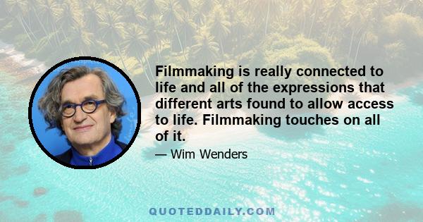 Filmmaking is really connected to life and all of the expressions that different arts found to allow access to life. Filmmaking touches on all of it.