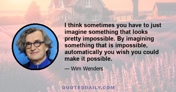 I think sometimes you have to just imagine something that looks pretty impossible. By imagining something that is impossible, automatically you wish you could make it possible.