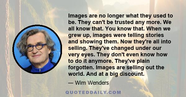 Images are no longer what they used to be. They can't be trusted any more. We all know that. You know that. When we grew up, images were telling stories and showing them. Now they're all into selling. They've changed