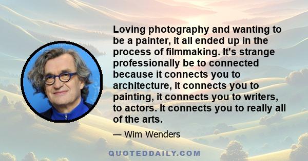 Loving photography and wanting to be a painter, it all ended up in the process of filmmaking. It's strange professionally be to connected because it connects you to architecture, it connects you to painting, it connects 