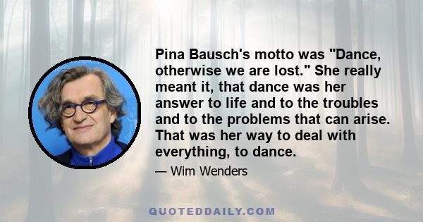 Pina Bausch's motto was Dance, otherwise we are lost. She really meant it, that dance was her answer to life and to the troubles and to the problems that can arise. That was her way to deal with everything, to dance.