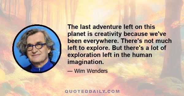 The last adventure left on this planet is creativity because we've been everywhere. There's not much left to explore. But there's a lot of exploration left in the human imagination.