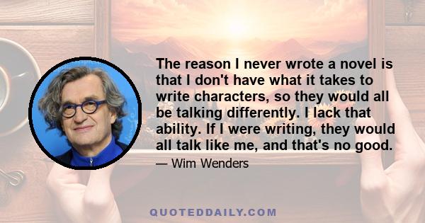 The reason I never wrote a novel is that I don't have what it takes to write characters, so they would all be talking differently. I lack that ability. If I were writing, they would all talk like me, and that's no good.