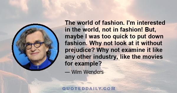 The world of fashion. I'm interested in the world, not in fashion! But, maybe I was too quick to put down fashion. Why not look at it without prejudice? Why not examine it like any other industry, like the movies for