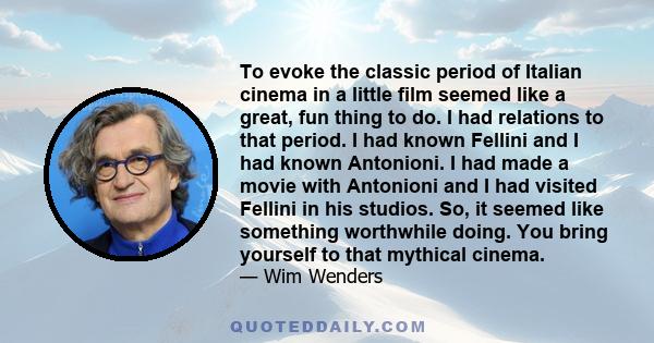 To evoke the classic period of Italian cinema in a little film seemed like a great, fun thing to do. I had relations to that period. I had known Fellini and I had known Antonioni. I had made a movie with Antonioni and I 