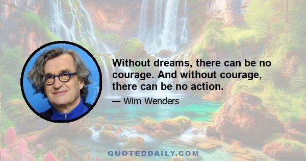 Without dreams, there can be no courage. And without courage, there can be no action.