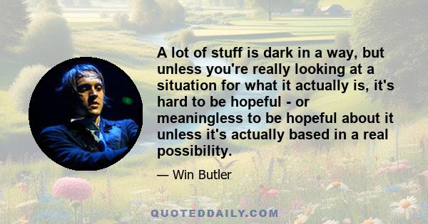 A lot of stuff is dark in a way, but unless you're really looking at a situation for what it actually is, it's hard to be hopeful - or meaningless to be hopeful about it unless it's actually based in a real possibility.