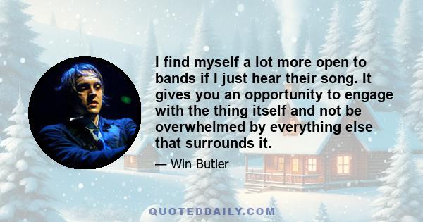 I find myself a lot more open to bands if I just hear their song. It gives you an opportunity to engage with the thing itself and not be overwhelmed by everything else that surrounds it.