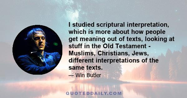 I studied scriptural interpretation, which is more about how people get meaning out of texts, looking at stuff in the Old Testament - Muslims, Christians, Jews, different interpretations of the same texts.