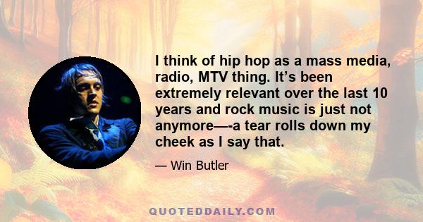 I think of hip hop as a mass media, radio, MTV thing. It’s been extremely relevant over the last 10 years and rock music is just not anymore—-a tear rolls down my cheek as I say that.