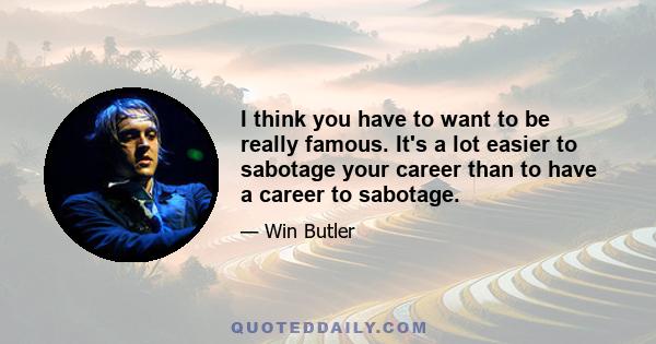 I think you have to want to be really famous. It's a lot easier to sabotage your career than to have a career to sabotage.