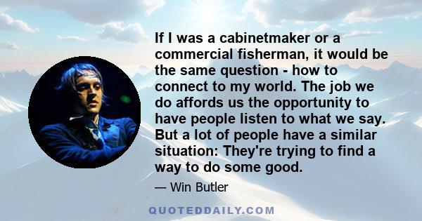 If I was a cabinetmaker or a commercial fisherman, it would be the same question - how to connect to my world. The job we do affords us the opportunity to have people listen to what we say. But a lot of people have a