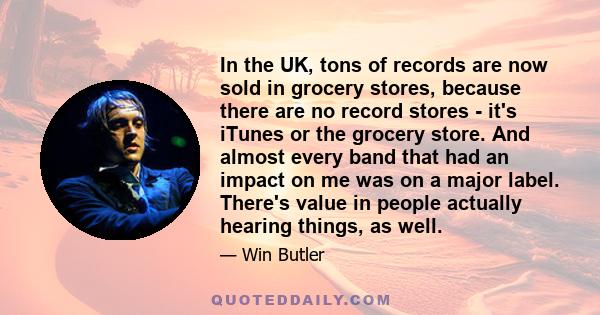 In the UK, tons of records are now sold in grocery stores, because there are no record stores - it's iTunes or the grocery store. And almost every band that had an impact on me was on a major label. There's value in