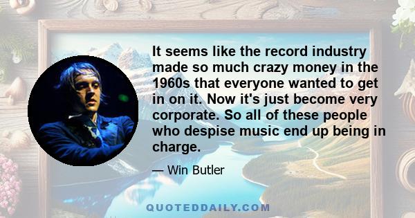 It seems like the record industry made so much crazy money in the 1960s that everyone wanted to get in on it. Now it's just become very corporate. So all of these people who despise music end up being in charge.